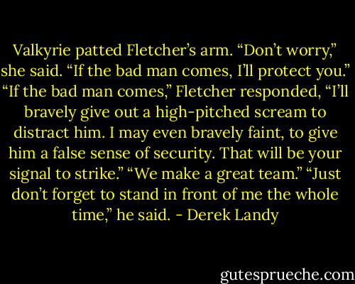 Valkyrie patted Fletcher’s arm. “Don’t worry,” she said. “If the bad man comes, I’ll protect you.”<br />“If the bad man comes,” Fletcher responded, “I’ll bravely give out a high-pitched scream to distract him. I may even bravely faint, to give him a false sense of security. That will be your signal to strike.”<br />“We make a great team.”<br />“Just don’t forget to stand in front of me the whole time,” he said. - Derek Landy