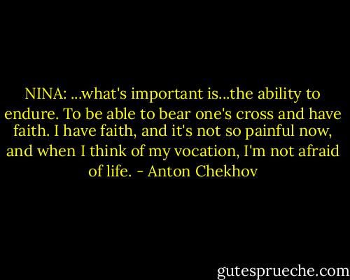 NINA: ...what's important is...the ability to endure. To be able to bear one's cross and have faith. I have faith, and it's not so painful now, and when I think of my vocation, I'm not afraid of life. - Anton Chekhov