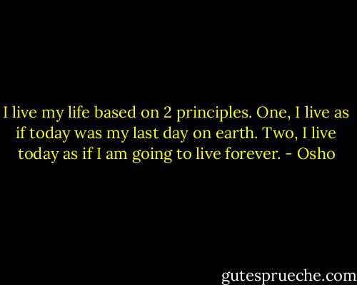 I live my life based on 2 principles. One, I live as if today was my last day on earth. Two, I live today as if I am going to live forever. - Osho
