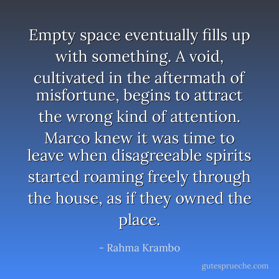 Empty space eventually fills up with something. A void, cultivated in the aftermath of misfortune, begins to attract the wrong kind of attention. Marco knew it was time to leave when disagreeable spirits started roaming freely through the house, as if they owned the place. - Rahma Krambo