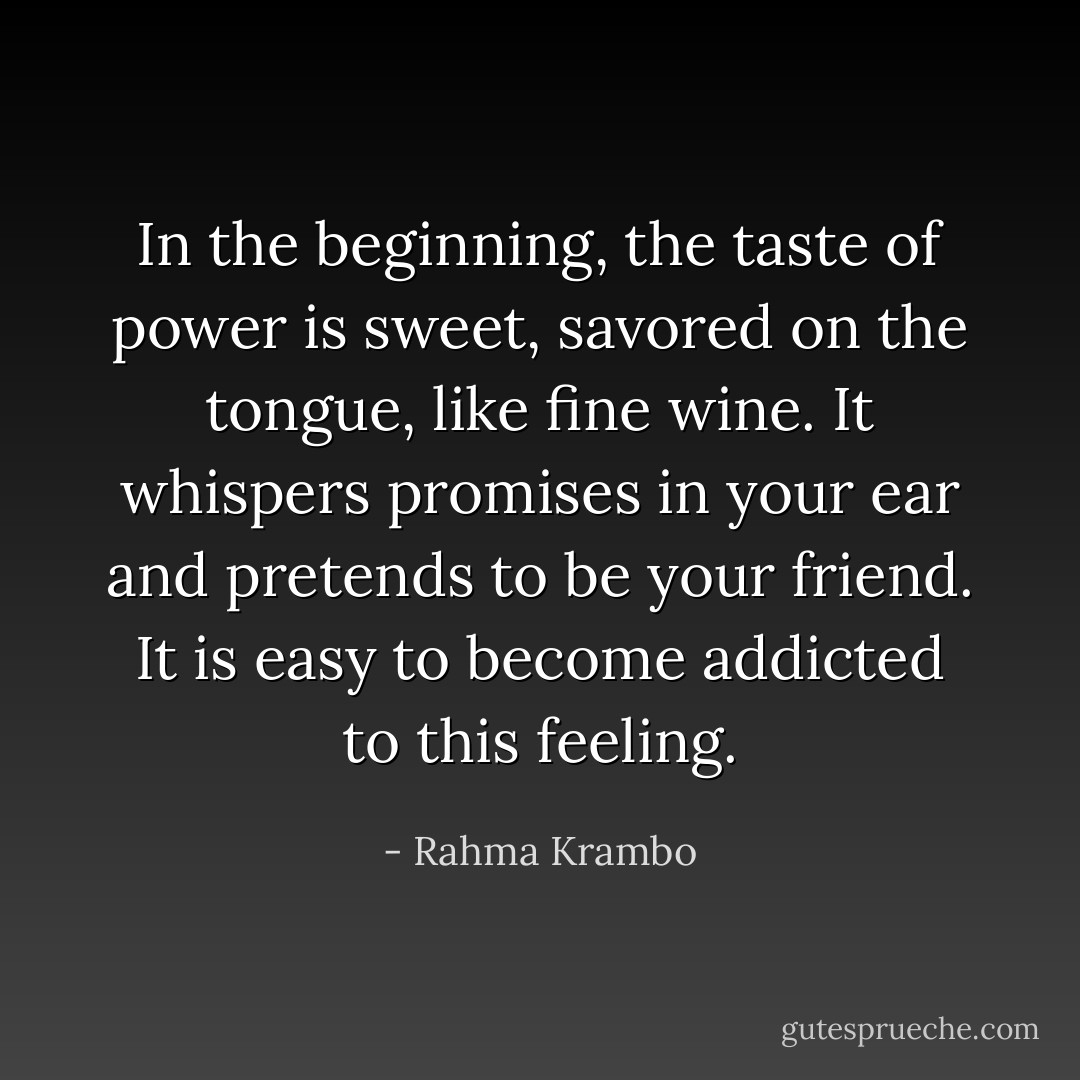 In the beginning, the taste of power is sweet, savored on the tongue, like fine wine. It whispers promises in your ear and pretends to be your friend. It is easy to become addicted to this feeling. - Rahma Krambo