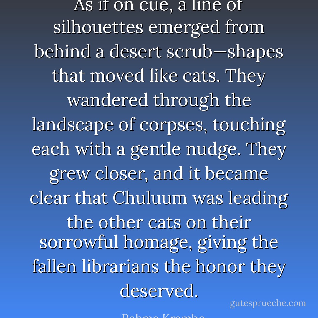 As if on cue, a line of silhouettes emerged from behind a desert scrub—shapes that moved like cats. They wandered through the landscape of corpses, touching each with a gentle nudge. They grew closer, and it became clear that Chuluum was leading the other cats on their sorrowful homage, giving the fallen librarians the honor they deserved. - Rahma Krambo