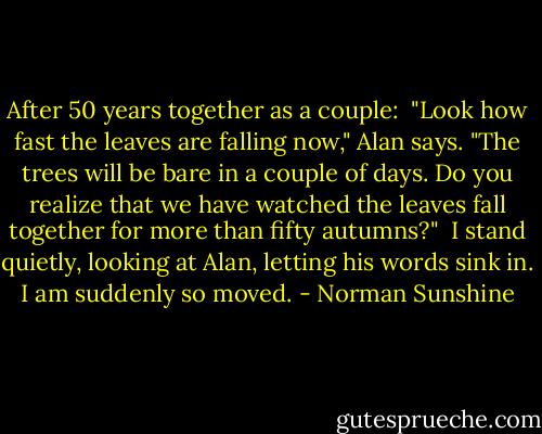 After 50 years together as a couple:<br /><br />"Look how fast the leaves are falling now," Alan says. "The trees will be bare in a couple of days. Do you realize that we have watched the leaves fall together for more than fifty autumns?"<br /><br />I stand quietly, looking at Alan, letting his words sink in. I am suddenly so moved. - Norman Sunshine