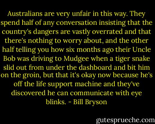 Australians are very unfair in this way. They spend half of any conversation insisting that the country's dangers are vastly overrated and that there's nothing to worry about, and the other half telling you how six months ago their Uncle Bob was driving to Mudgee when a tiger snake slid out from under the dashboard and bit him on the groin, but that it's okay now because he's off the life support machine and they've discovered he can communicate with eye blinks. - Bill Bryson