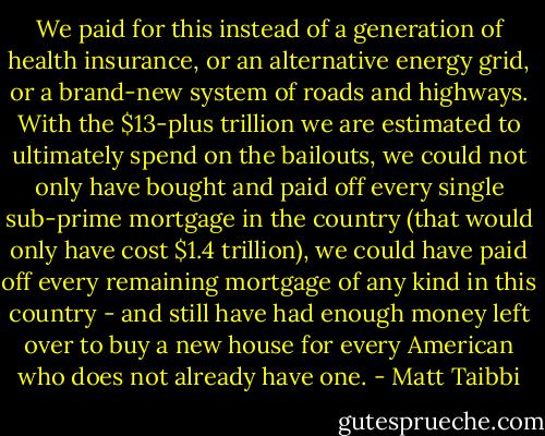 We paid for this instead of a generation of health insurance, or an alternative energy grid, or a brand-new system of roads and highways. With the $13-plus trillion we are estimated to ultimately spend on the bailouts, we could not only have bought and paid off every single sub-prime mortgage in the country (that would only have cost $1.4 trillion), we could have paid off every remaining mortgage of any kind in this country - and still have had enough money left over to buy a new house for every American who does not already have one. - Matt Taibbi