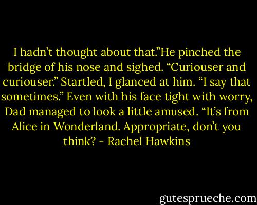 I hadn’t thought about that.”He pinched the bridge of his nose and sighed. “Curiouser and curiouser.”<br />Startled, I glanced at him. “I say that sometimes.”<br />Even with his face tight with worry, Dad managed to look a little amused. “It’s from Alice in Wonderland. Appropriate, don’t you think? - Rachel Hawkins