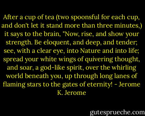 After a cup of tea (two spoonsful for each cup, and don't let it stand more than three minutes,) it says to the brain, "Now, rise, and show your strength. Be eloquent, and deep, and tender; see, with a clear eye, into Nature and into life; spread your white wings of quivering thought, and soar, a god-like spirit, over the whirling world beneath you, up through long lanes of flaming stars to the gates of eternity! - Jerome K. Jerome