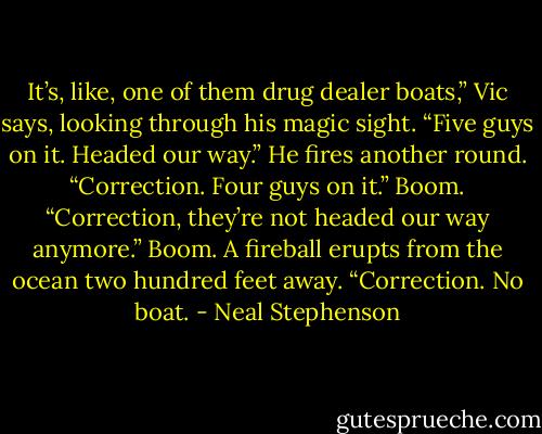 It’s, like, one of them drug dealer boats,” Vic says, looking through his magic sight. “Five guys on it. Headed our way.” He fires another round. “Correction. Four guys on it.” Boom. “Correction, they’re not headed our way anymore.” Boom. A fireball erupts from the ocean two hundred feet away. “Correction. No boat. - Neal Stephenson