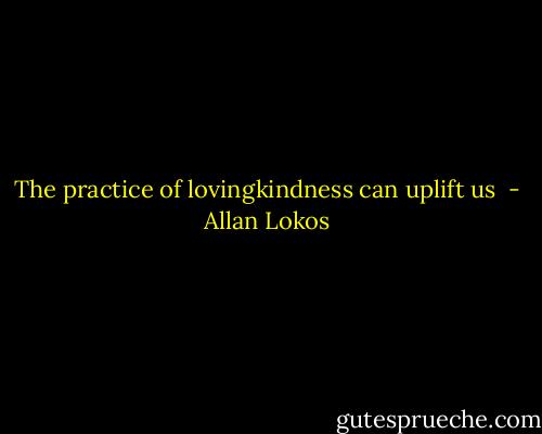 The practice of lovingkindness can uplift us  - Allan Lokos