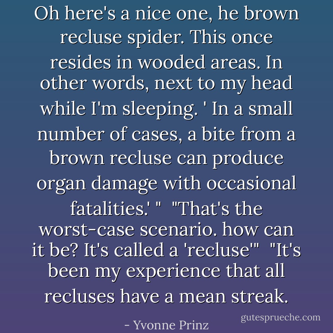 Oh here's a nice one, he brown recluse spider. This once resides in wooded areas. In other words, next to my head while I'm sleeping. ' In a small number of cases, a bite from a brown recluse can produce organ damage with occasional fatalities.' "<br /><br />"That's the worst-case scenario. how can it be? It's called a 'recluse'"<br /><br />"It's been my experience that all recluses have a mean streak. - Yvonne Prinz