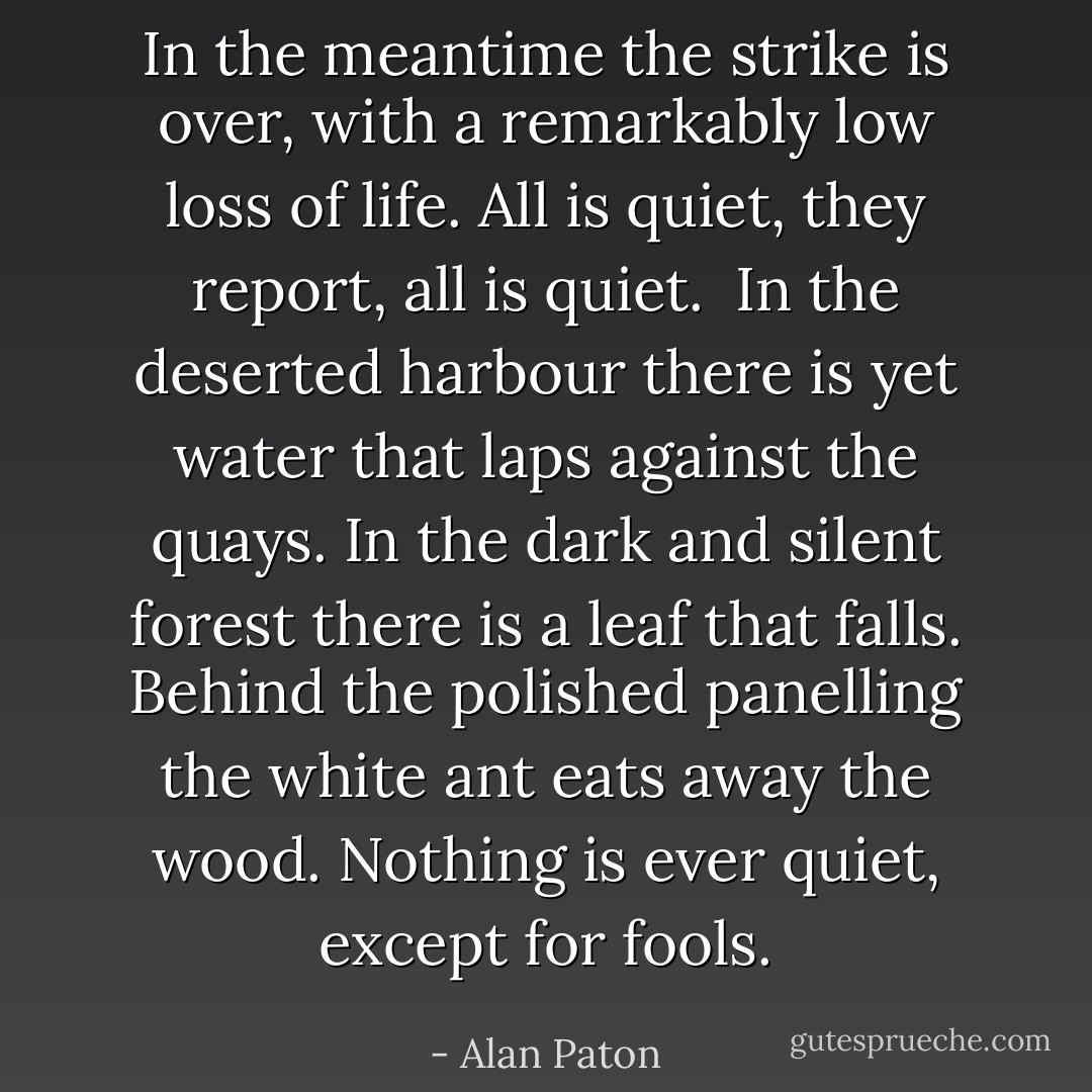 In the meantime the strike is over, with a remarkably low loss of life. All is quiet, they report, all is quiet.<br /><br />In the deserted harbour there is yet water that laps against the quays. In the dark and silent forest there is a leaf that falls. Behind the polished panelling the white ant eats away the wood. Nothing is ever quiet, except for fools. - Alan Paton