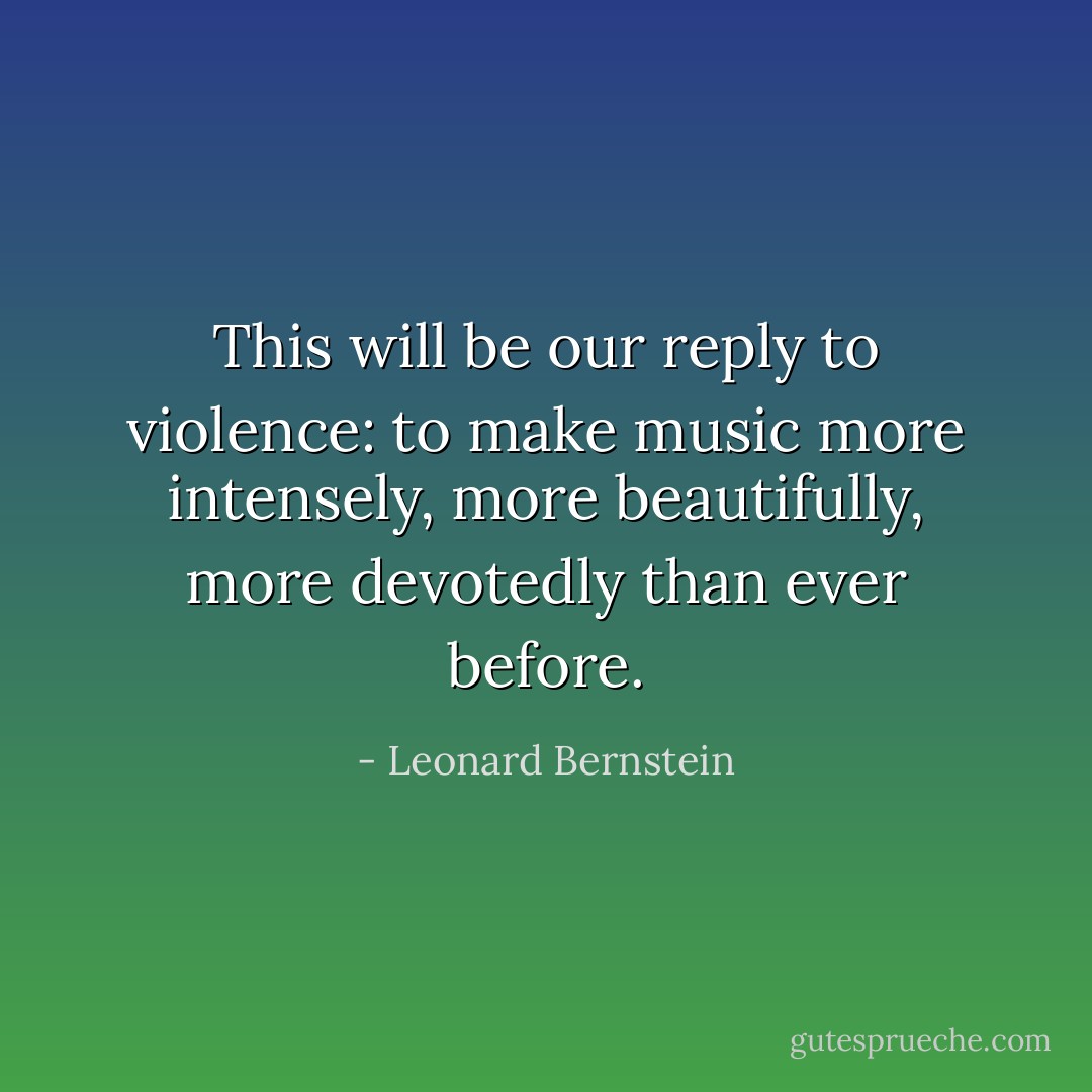 This will be our reply to violence:<br />to make music more intensely,<br />more beautifully,<br />more devotedly than ever before. - Leonard Bernstein