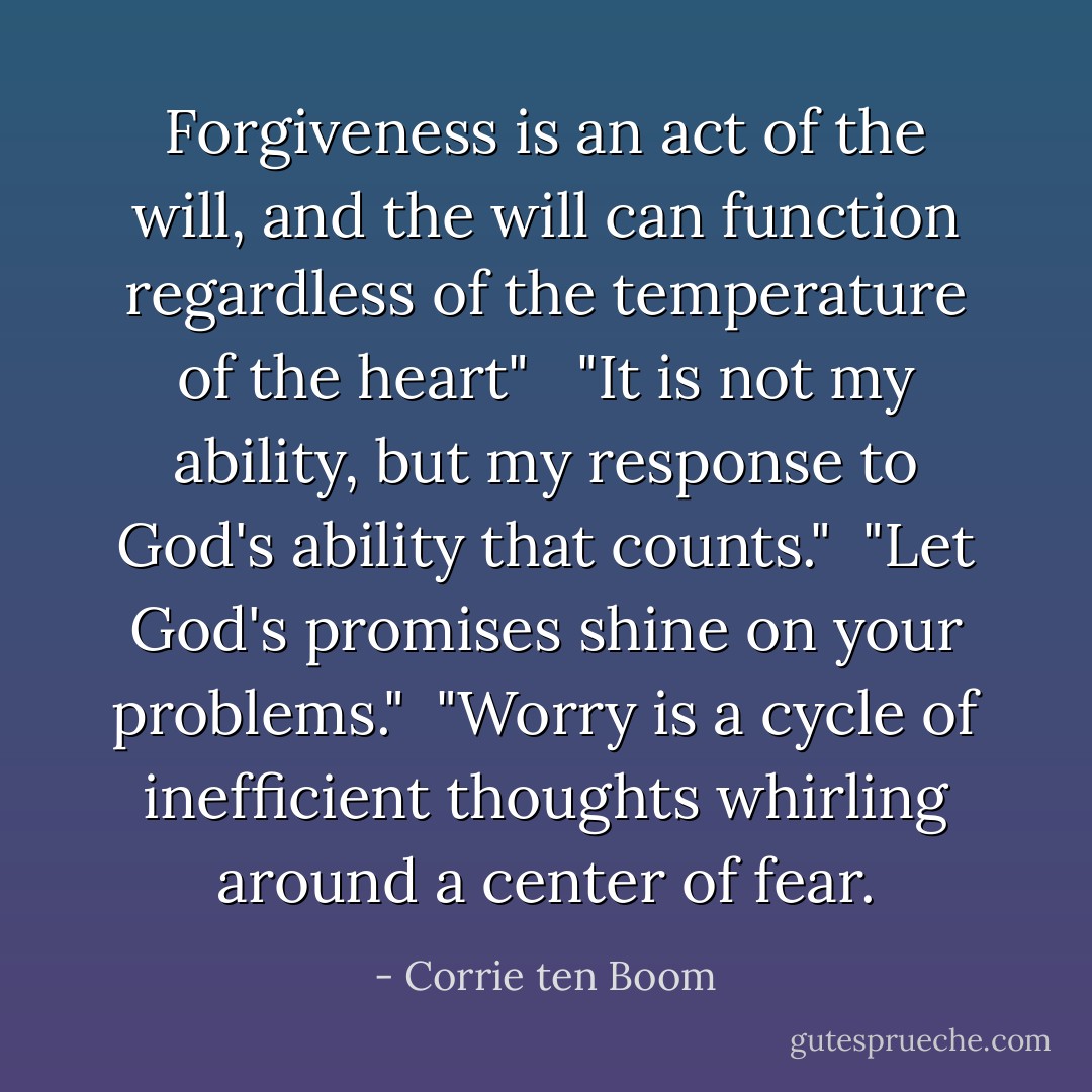Forgiveness is an act of the will, and the will can function regardless of the temperature of the heart" <br /><br />"It is not my ability, but my response to God's ability that counts."<br /><br />"Let God's promises shine on your problems."<br /><br />"Worry is a cycle of inefficient thoughts whirling around a center of fear. - Corrie ten Boom