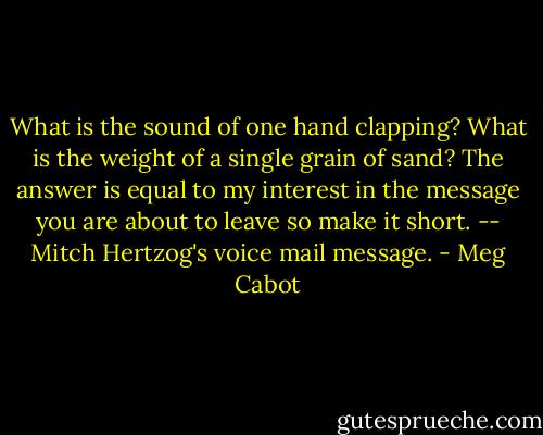 What is the sound of one hand clapping? What is the weight of a single grain of sand? The answer is equal to my interest in the message you are about to leave so make it short. -- Mitch Hertzog's voice mail message. - Meg Cabot