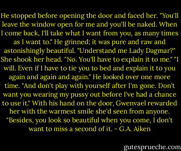 He stopped before opening the door and faced her. "You'll leave the window open for me and you'll be naked. When I come back, I'll take what I want from you, as many times as I want to." He grinned; it was pure and raw and astonishingly beautiful. "Understand me Lady Dagmar?" She shook her head. "No. You'll have to explain it to me."<br />"I will. Even if I have to tie you to bed and explain it to you again and again and again." He looked over one more time. "And don't play with yourself after I'm gone. Don't want you wearing my pussy out before I've had a chance to use it." With his hand on the door, Gwenvael rewarded her with the warmest smile she'd seen from anyone. "Besides, you look so beautiful when you come, I don't want to miss a second of it. - G.A. Aiken