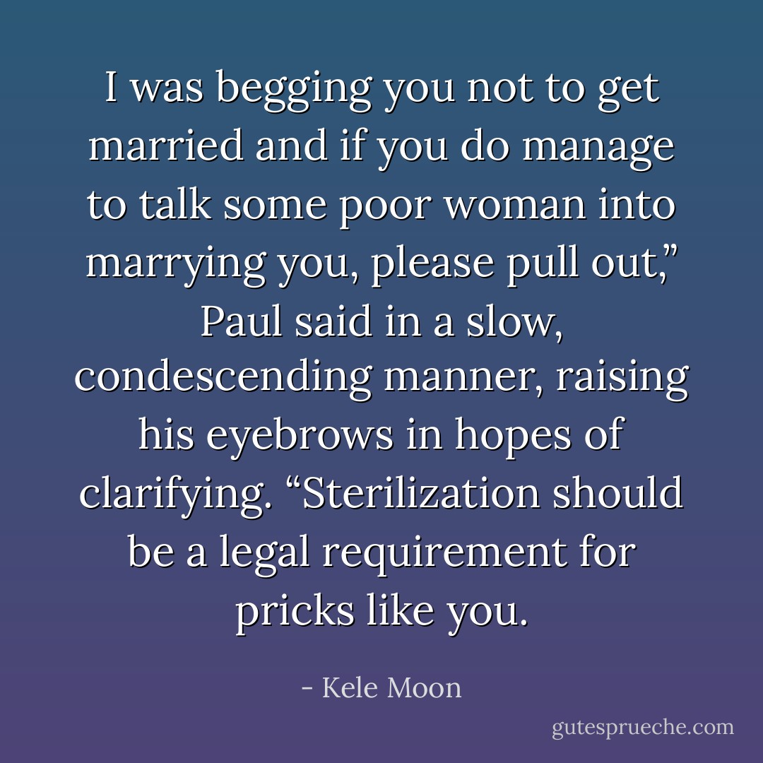 I was begging you not to get married and if you do manage to talk some poor woman into marrying you, please pull out,” Paul said in a slow, condescending manner, raising his eyebrows in hopes of clarifying. “Sterilization should be a legal requirement for pricks like you. - Kele Moon