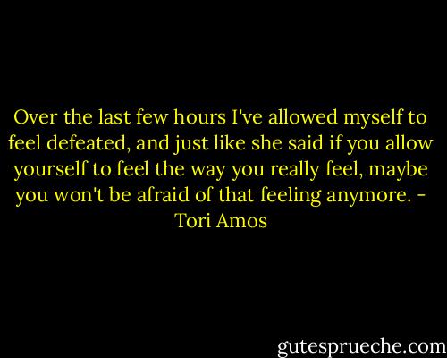 Over the last few hours I've allowed myself to feel defeated, and just like she said if you allow yourself to feel the way you really feel, maybe you won't be afraid of that feeling anymore. - Tori Amos