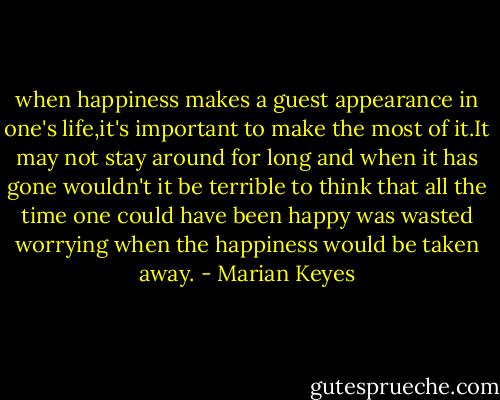 when happiness makes a guest appearance in one's life,it's important to make the most of it.It may not stay around for long and when it has gone wouldn't it be terrible to think that all the time one could have been happy was wasted worrying when the happiness would be taken away. - Marian Keyes