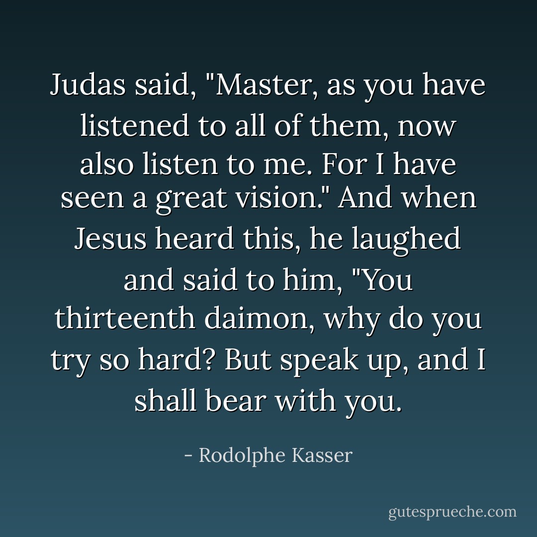 Judas said, "Master, as you have listened to all of them, now also listen to me. For I have seen a great vision." And when Jesus heard this, he laughed and said to him, "You thirteenth daimon, why do you try so hard? But speak up, and I shall bear with you. - Rodolphe Kasser