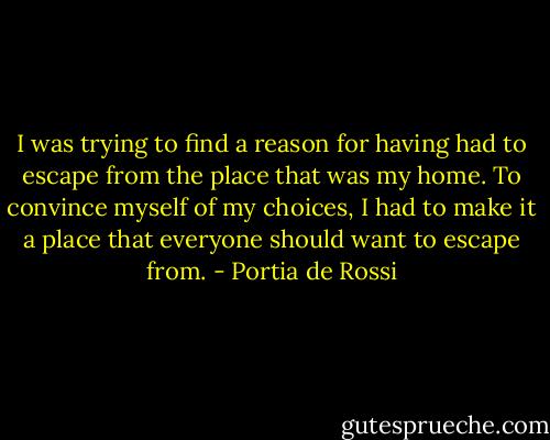I was trying to find a reason for having had to escape from the place that was my home. To convince myself of my choices, I had to make it a place that everyone should want to escape from. - Portia de Rossi