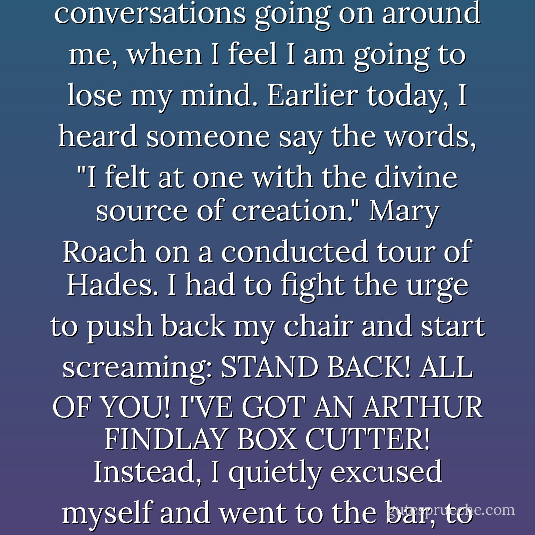 I am very much out of my element here. There are moments, listening to the conversations going on around me, when I feel I am going to lose my mind. Earlier today, I heard someone say the words, "I felt at one with the divine source of creation." Mary Roach on a conducted tour of Hades. I had to fight the urge to push back my chair and start screaming: STAND BACK! ALL OF YOU! I'VE GOT AN ARTHUR FINDLAY BOX CUTTER! Instead, I quietly excused myself and went to the bar, to commune with spirits I know how to relate to. - Mary Roach