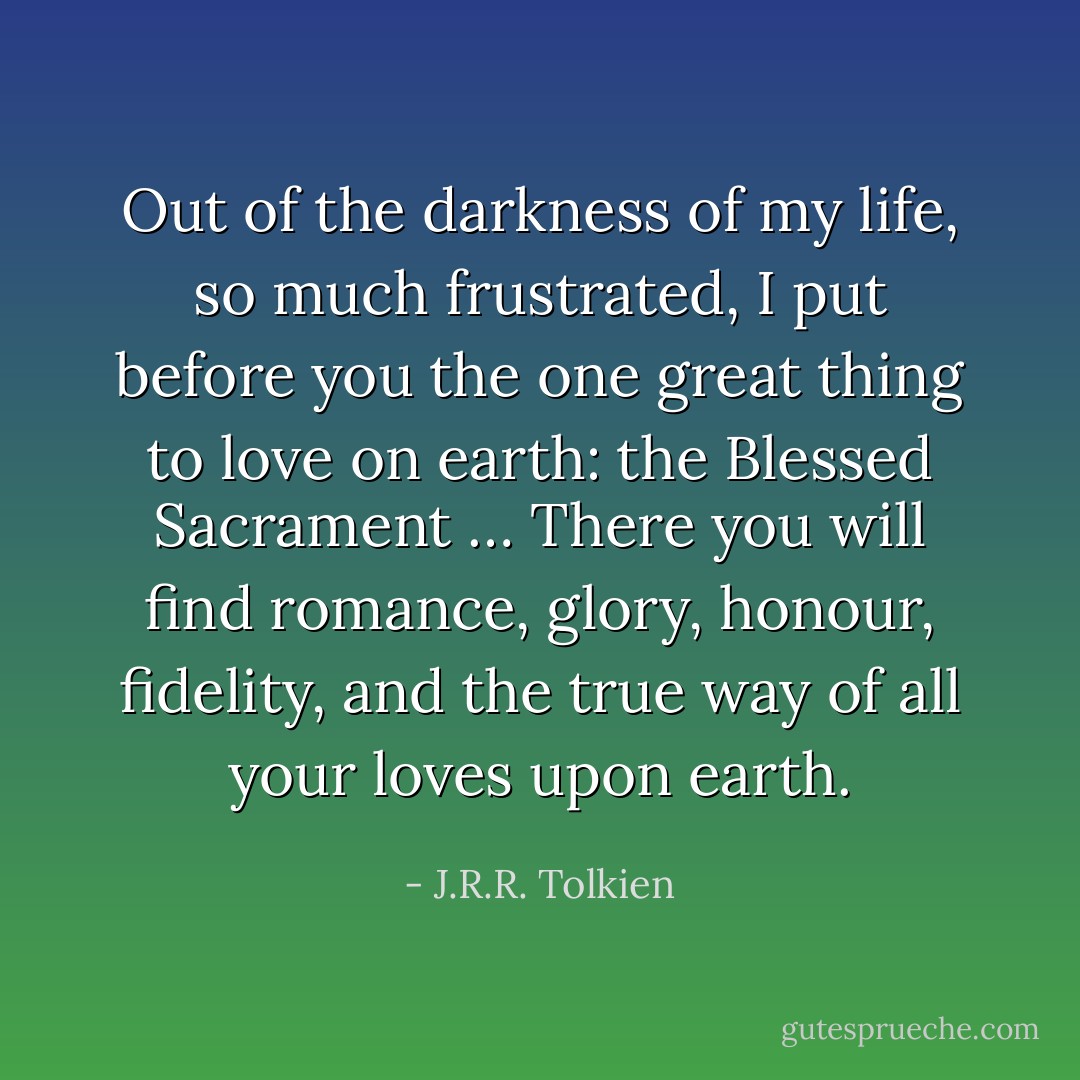Out of the darkness of my life, so much frustrated, I put before you the one great thing to love on earth: the Blessed Sacrament … There you will find romance, glory, honour, fidelity, and the true way of all your loves upon earth. - J.R.R. Tolkien