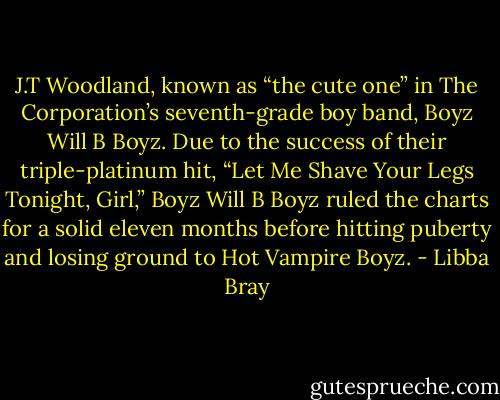 J.T Woodland, known as “the cute one” in The Corporation’s seventh-grade boy band, Boyz Will B Boyz. Due to the success of their triple-platinum hit, “Let Me Shave Your Legs Tonight, Girl,” Boyz Will B Boyz ruled the charts for a solid eleven months before hitting puberty and losing ground to Hot Vampire Boyz. - Libba Bray