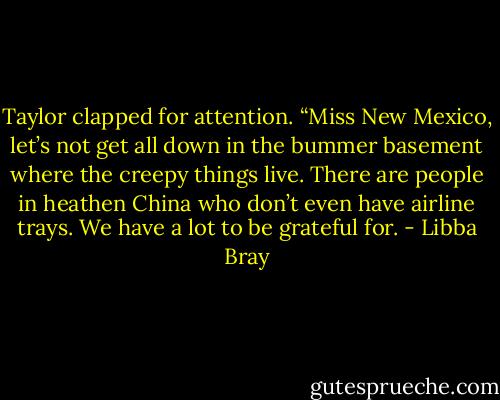 Taylor clapped for attention. “Miss New Mexico, let’s not get all down in the bummer basement where the creepy things live. There are people in heathen China who don’t even have airline trays. We have a lot to be grateful for. - Libba Bray