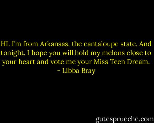 HI. I’m from Arkansas, the cantaloupe state. And tonight, I hope you will hold my melons close to your heart and vote me your Miss Teen Dream. - Libba Bray
