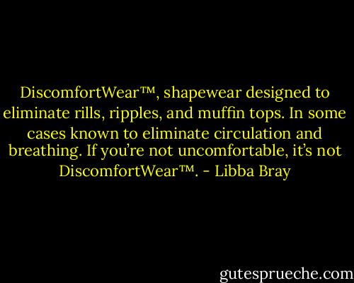 DiscomfortWear™, shapewear designed to eliminate rills, ripples, and muffin tops. In some cases known to eliminate circulation and breathing. If you’re not uncomfortable, it’s not DiscomfortWear™. - Libba Bray