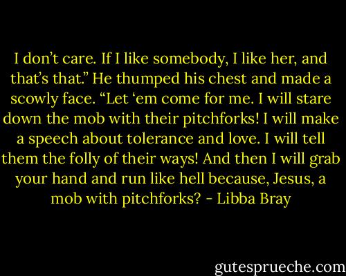 I don’t care. If I like somebody, I like her, and that’s that.” He thumped his chest and made a scowly face. “Let ‘em come for me. I will stare down the mob with their pitchforks! I will make a speech about tolerance and love. I will tell them the folly of their ways! And then I will grab your hand and run like hell because, Jesus, a mob with pitchforks? - Libba Bray