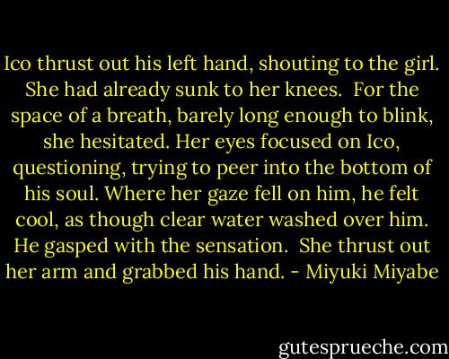 Ico thrust out his left hand, shouting to the girl. She had already sunk to her knees.<br /><br />For the space of a breath, barely long enough to blink, she hesitated. Her eyes focused on Ico, questioning, trying to peer into the bottom of his soul. Where her gaze fell on him, he felt cool, as though clear water washed over him. He gasped with the sensation.<br /><br />She thrust out her arm and grabbed his hand. - Miyuki Miyabe