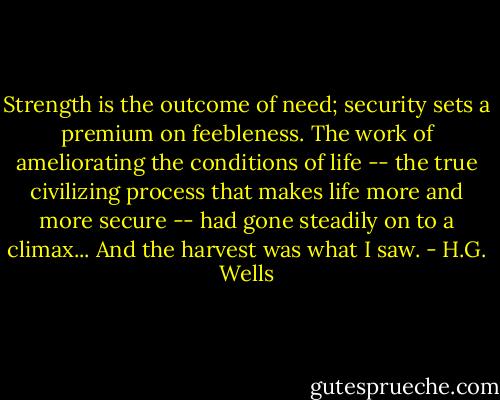 Strength is the outcome of need; security sets a premium on feebleness. The work of ameliorating the conditions of life -- the true civilizing process that makes life more and more secure -- had gone steadily on to a climax... And the harvest was what I saw. - H.G. Wells