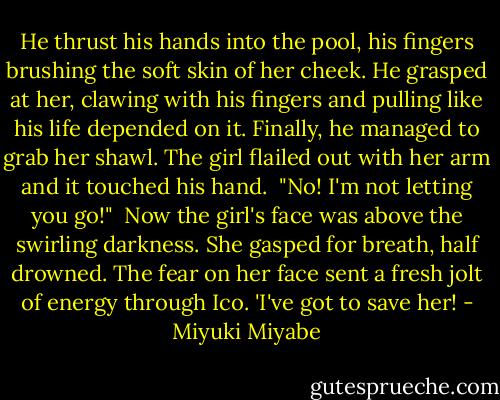 He thrust his hands into the pool, his fingers brushing the soft skin of her cheek. He grasped at her, clawing with his fingers and pulling like his life depended on it. Finally, he managed to grab her shawl. The girl flailed out with her arm and it touched his hand.<br /><br />"No! I'm not letting you go!"<br /><br />Now the girl's face was above the swirling darkness. She gasped for breath, half drowned. The fear on her face sent a fresh jolt of energy through Ico. 'I've got to save her! - Miyuki Miyabe