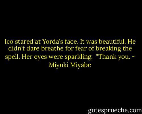 Ico stared at Yorda's face. It was beautiful. He didn't dare breathe for fear of breaking the spell. Her eyes were sparkling.<br /><br />"Thank you. - Miyuki Miyabe