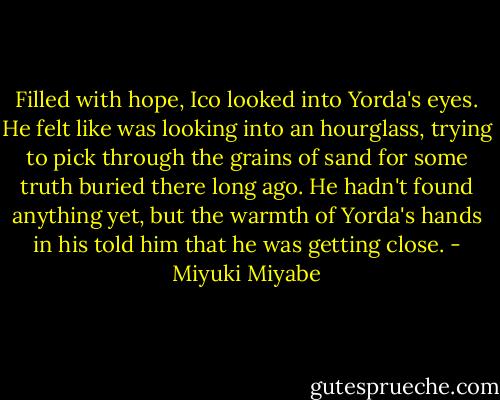 Filled with hope, Ico looked into Yorda's eyes. He felt like was looking into an hourglass, trying to pick through the grains of sand for some truth buried there long ago. He hadn't found anything yet, but the warmth of Yorda's hands in his told him that he was getting close. - Miyuki Miyabe
