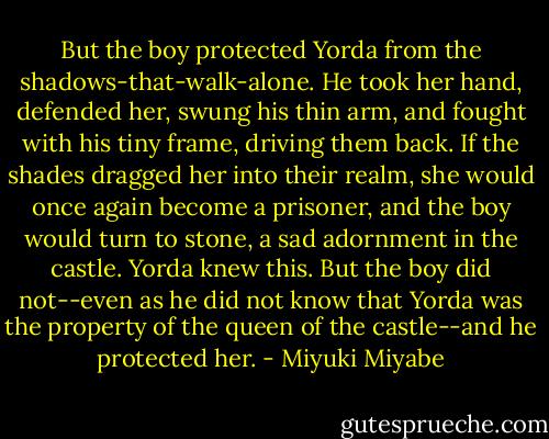 But the boy protected Yorda from the shadows-that-walk-alone. He took her hand, defended her, swung his thin arm, and fought with his tiny frame, driving them back. If the shades dragged her into their realm, she would once again become a prisoner, and the boy would turn to stone, a sad adornment in the castle. Yorda knew this. But the boy did not--even as he did not know that Yorda was the property of the queen of the castle--and he protected her. - Miyuki Miyabe
