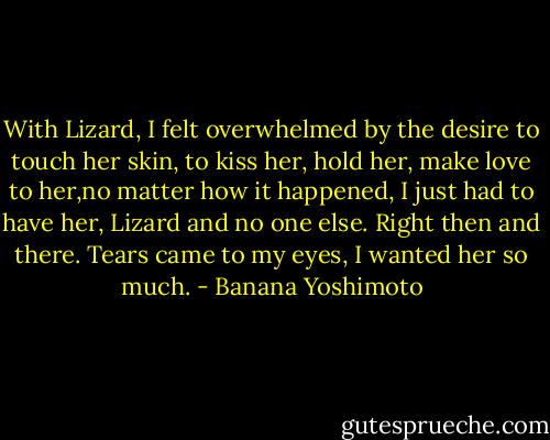 With Lizard, I felt overwhelmed by the desire to touch her skin, to kiss her, hold her, make love to her,no matter how it happened, I just had to have her, Lizard and no one else. Right then and there. Tears came to my eyes, I wanted her so much. - Banana Yoshimoto