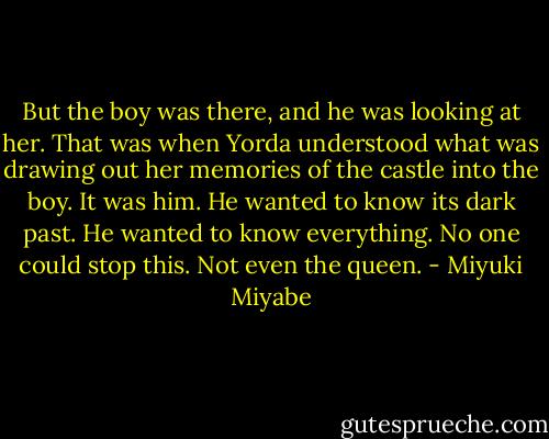 But the boy was there, and he was looking at her. That was when Yorda understood what was drawing out her memories of the castle into the boy. It was him. He wanted to know its dark past. He wanted to know everything. No one could stop this. Not even the queen. - Miyuki Miyabe