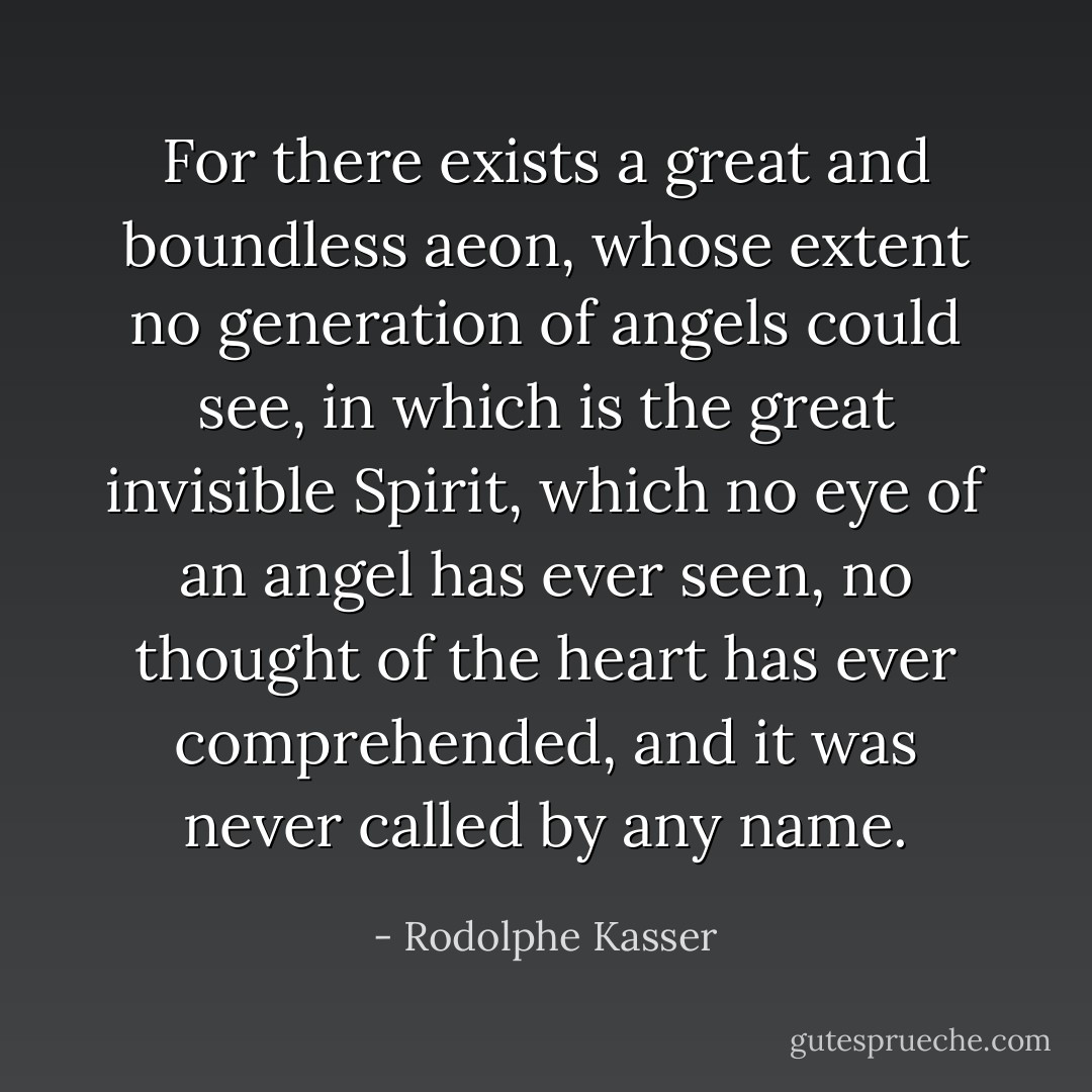 For there exists a great and boundless aeon, whose extent no generation of angels could see, in which is the great invisible Spirit, which no eye of an angel has ever seen, no thought of the heart has ever comprehended, and it was never called by any name. - Rodolphe Kasser