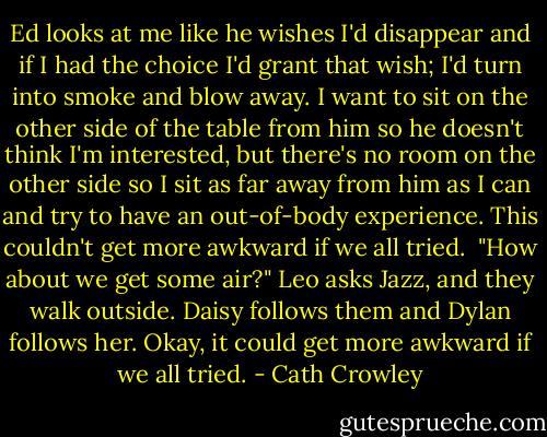 Ed looks at me like he wishes I'd disappear and if I had the choice I'd grant that wish; I'd turn into smoke and blow away. I want to sit on the other side of the table from him so he doesn't think I'm interested, but there's no room on the other side so I sit as far away from him as I can and try to have an out-of-body experience. This couldn't get more awkward if we all tried.<br /><br />"How about we get some air?" Leo asks Jazz, and they walk outside. Daisy follows them and Dylan follows her. Okay, it could get more awkward if we all tried. - Cath Crowley