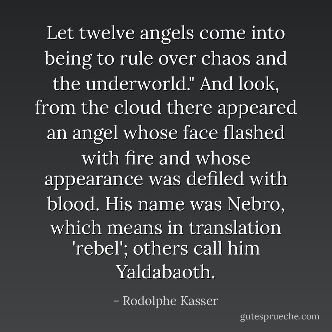 Let twelve angels come into being to rule over chaos and the underworld." And look, from the cloud there appeared an angel whose face flashed with fire and whose appearance was defiled with blood. His name was Nebro, which means in translation 'rebel'; others call him Yaldabaoth. - Rodolphe Kasser