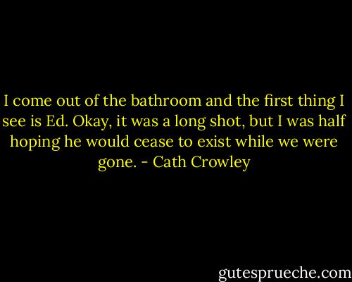 I come out of the bathroom and the first thing I see is Ed. Okay, it was a long shot, but I was half hoping he would cease to exist while we were gone. - Cath Crowley