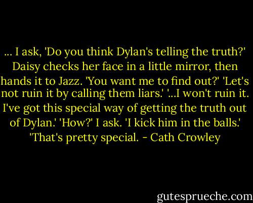 ... I ask, 'Do you think Dylan's telling the truth?'<br />Daisy checks her face in a little mirror, then hands it to Jazz. 'You want me to find out?'<br />'Let's not ruin it by calling them liars.'<br />'...I won't ruin it. I've got this special way of getting the truth out of Dylan.'<br />'How?' I ask.<br />'I kick him in the balls.'<br />'That's pretty special. - Cath Crowley