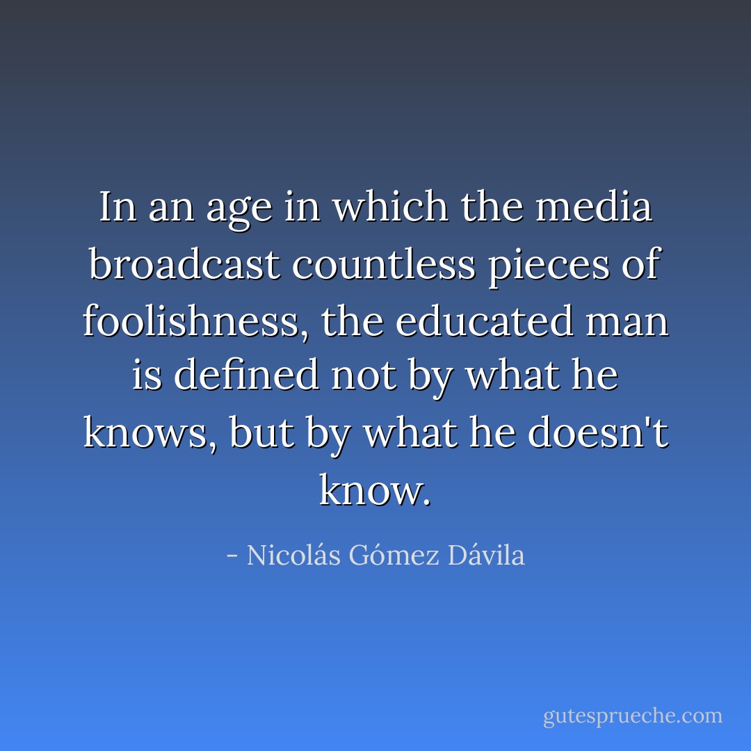 In an age in which the media broadcast countless pieces of foolishness, the educated man is defined not by what he knows, but by what he doesn't know. - Nicolás Gómez Dávila