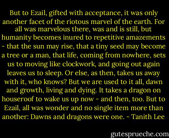 But to Ezail, gifted with acceptance, it was only another facet of the riotous marvel of the earth. For all was marvelous there, was and is still, but humanity becomes inured to repetitive amazements - that the sun may rise, that a tiny seed may become a tree or a man, that life, coming from nowhere, sets us to moving like clockwork, and going out again leaves us to sleep. Or else, as then, takes us away with it, who knows? But we are used to it all, dawn and growth, living and dying. It takes a dragon on houseroof to wake us up now - and then, too. But to Ezail, all was wonder and no single item more than another: Dawns and dragons were one. - Tanith Lee