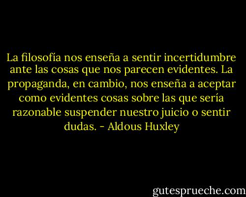 La filosofía nos enseña a sentir incertidumbre ante las cosas que nos parecen evidentes. La propaganda, en cambio, nos enseña a aceptar como evidentes cosas sobre las que sería razonable suspender nuestro juicio o sentir dudas. - Aldous Huxley