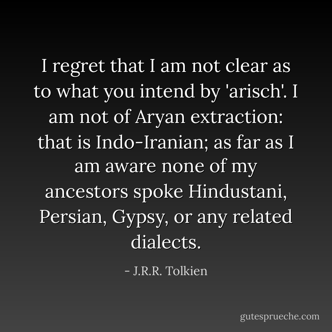 I regret that I am not clear as to what you intend by 'arisch'. I am not of Aryan extraction: that is Indo-Iranian; as far as I am aware none of my ancestors spoke Hindustani, Persian, Gypsy, or any related dialects. - J.R.R. Tolkien