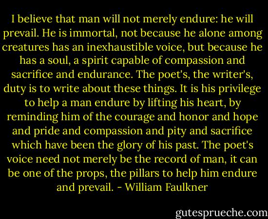 I believe that man will not merely endure: he will prevail. He is immortal, not because he alone among creatures has an inexhaustible voice, but because he has a soul, a spirit capable of compassion and sacrifice and endurance. The poet's, the writer's, duty is to write about these things. It is his privilege to help a man endure by lifting his heart, by reminding him of the courage and honor and hope and pride and compassion and pity and sacrifice which have been the glory of his past. The poet's voice need not merely be the record of man, it can be one of the props, the pillars to help him endure and prevail. - William Faulkner