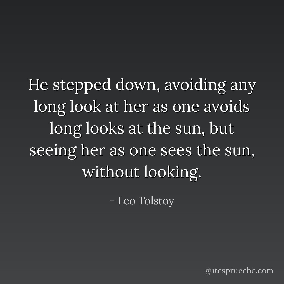 He stepped down, avoiding any long look at her as one avoids long looks at the sun, but seeing her as one sees the sun, without looking. - Leo Tolstoy